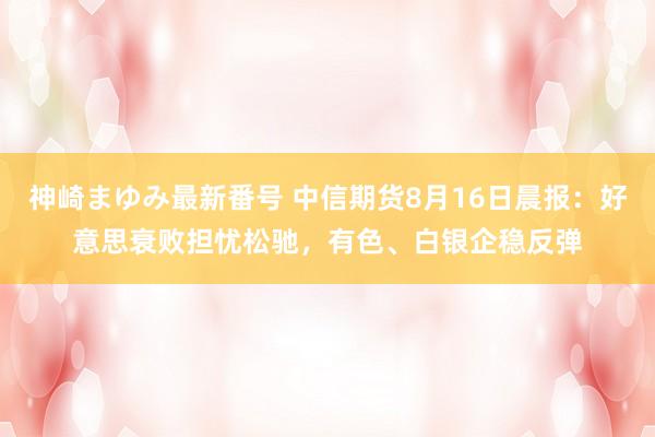神崎まゆみ最新番号 中信期货8月16日晨报：好意思衰败担忧松驰，有色、白银企稳反弹