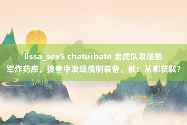 lissa_sex5 chaturbate 老虎队攻破叛军炸药库，搜查中发现俄制装备，俄：从哪获取？