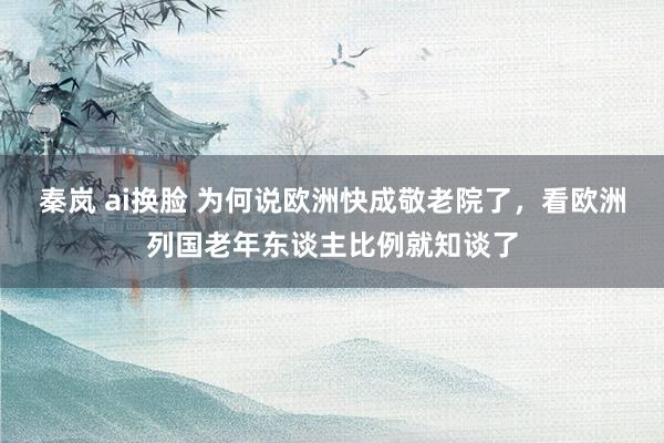 秦岚 ai换脸 为何说欧洲快成敬老院了，看欧洲列国老年东谈主比例就知谈了