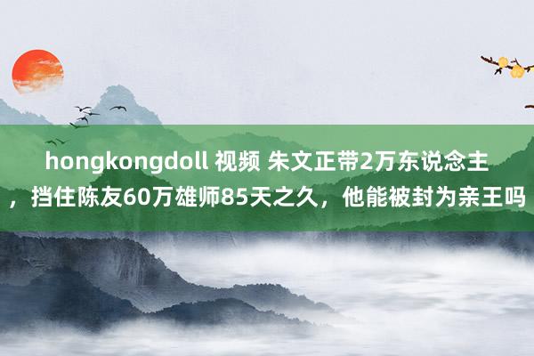 hongkongdoll 视频 朱文正带2万东说念主，挡住陈友60万雄师85天之久，他能被封为亲王吗