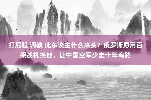 打屁股 调教 此东谈主什么来头？俄罗斯愿用百架战机换他，让中国空军少走十年弯路