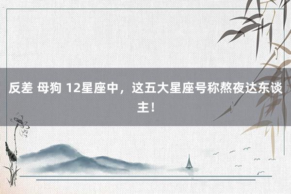 反差 母狗 12星座中，这五大星座号称熬夜达东谈主！
