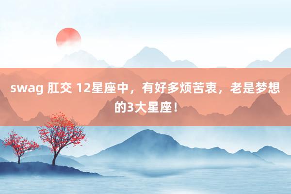 swag 肛交 12星座中，有好多烦苦衷，老是梦想的3大星座！