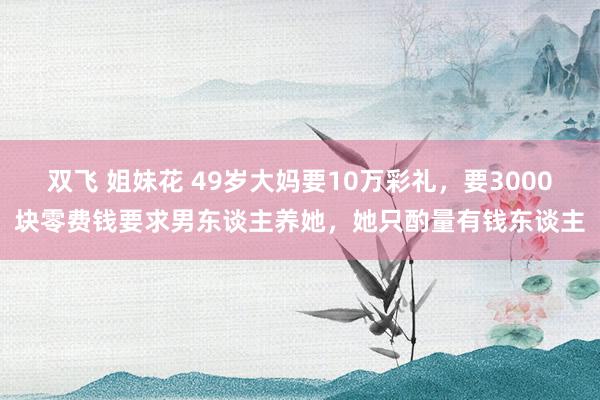 双飞 姐妹花 49岁大妈要10万彩礼，要3000块零费钱要求男东谈主养她，她只酌量有钱东谈主