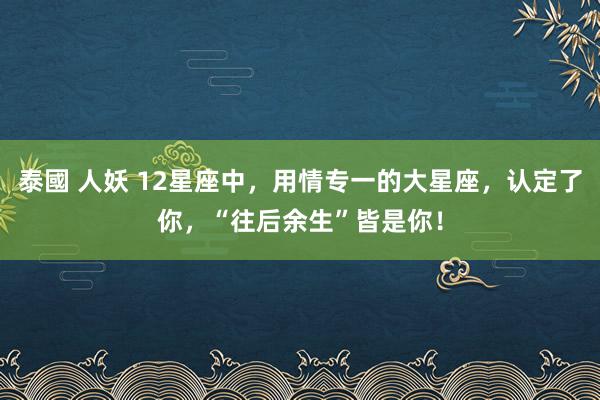 泰國 人妖 12星座中，用情专一的大星座，认定了你，“往后余生”皆是你！