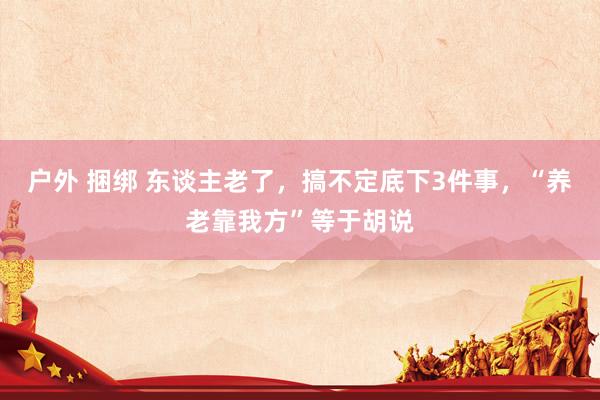 户外 捆绑 东谈主老了，搞不定底下3件事，“养老靠我方”等于胡说