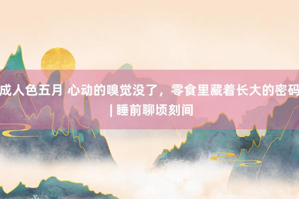 成人色五月 心动的嗅觉没了，零食里藏着长大的密码 | 睡前聊顷刻间