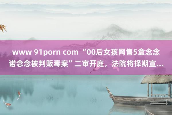 www 91porn com “00后女孩网售5盒念念诺念念被判贩毒案”二审开庭，法院将择期宣...