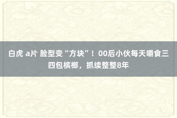 白虎 a片 脸型变“方块”！00后小伙每天嚼食三四包槟榔，抓续整整8年