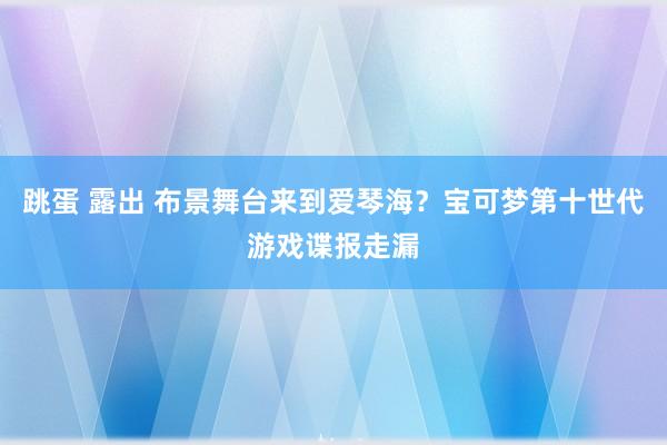 跳蛋 露出 布景舞台来到爱琴海？宝可梦第十世代游戏谍报走漏