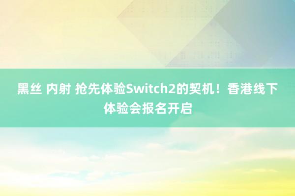 黑丝 内射 抢先体验Switch2的契机！香港线下体验会报名开启