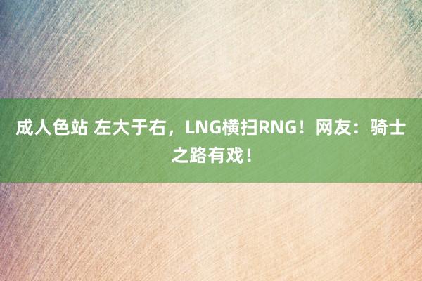 成人色站 左大于右，LNG横扫RNG！网友：骑士之路有戏！