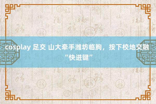 cosplay 足交 山大牵手潍坊临朐，按下校地交融 “快进键”