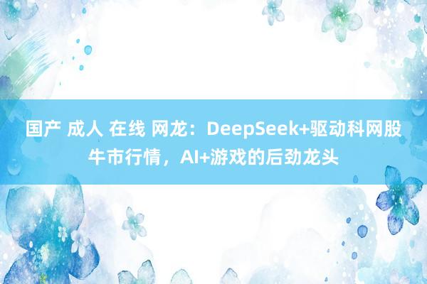 国产 成人 在线 网龙：DeepSeek+驱动科网股牛市行情，AI+游戏的后劲龙头