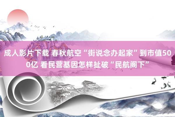 成人影片下载 春秋航空“街说念办起家”到市值500亿 看民营基因怎样扯破“民航阁下”