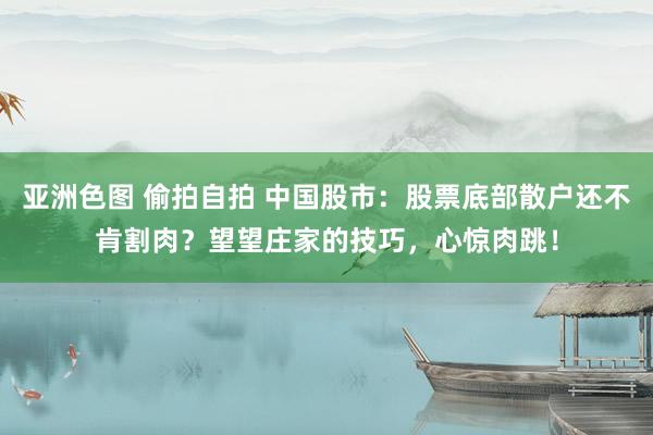 亚洲色图 偷拍自拍 中国股市：股票底部散户还不肯割肉？望望庄家的技巧，心惊肉跳！