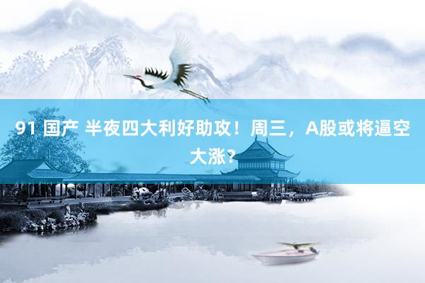 91 国产 半夜四大利好助攻！周三，A股或将逼空大涨？