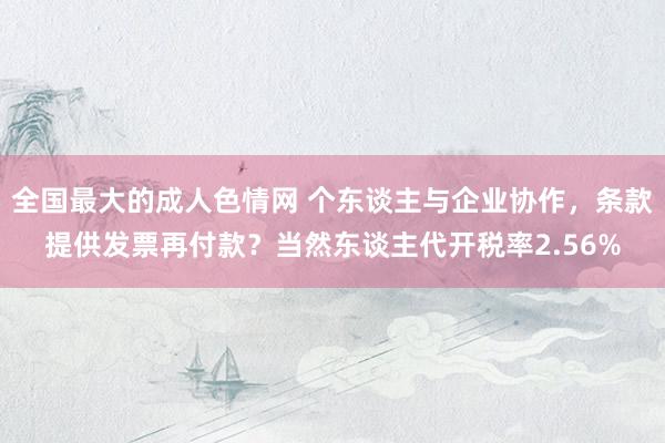 全国最大的成人色情网 个东谈主与企业协作，条款提供发票再付款？当然东谈主代开税率2.56%