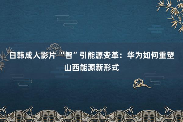 日韩成人影片 “智”引能源变革：华为如何重塑山西能源新形式
