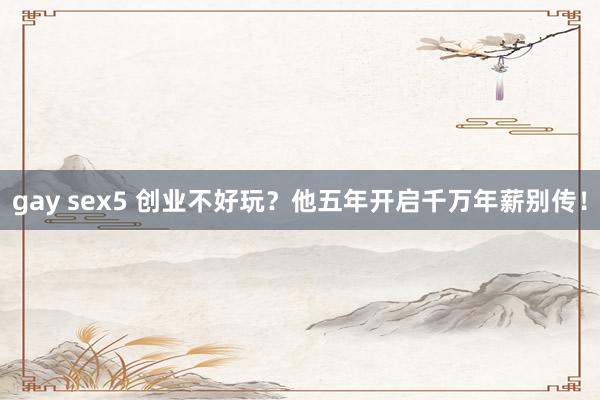 gay sex5 创业不好玩？他五年开启千万年薪别传！