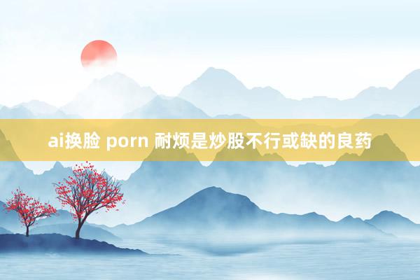 ai换脸 porn 耐烦是炒股不行或缺的良药