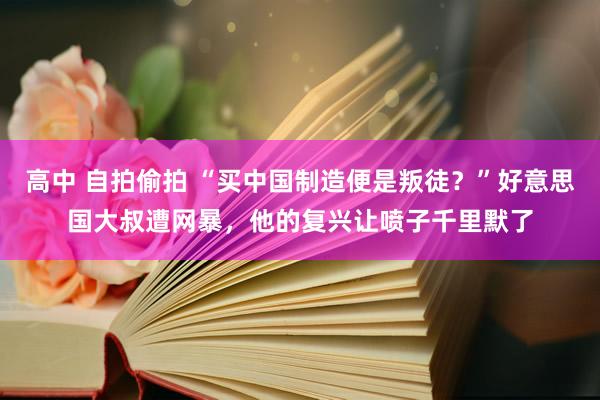 高中 自拍偷拍 “买中国制造便是叛徒？”好意思国大叔遭网暴，他的复兴让喷子千里默了