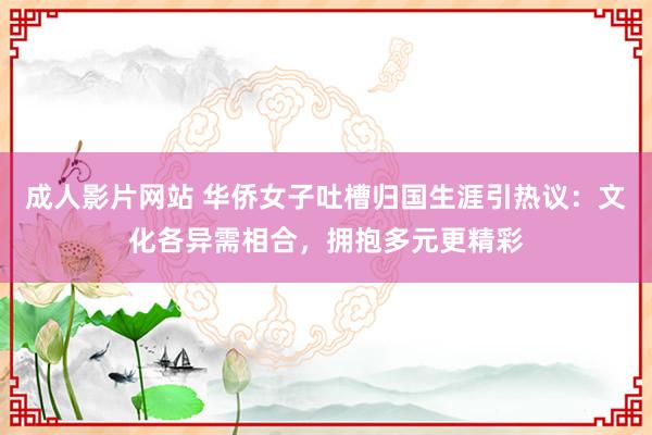 成人影片网站 华侨女子吐槽归国生涯引热议：文化各异需相合，拥抱多元更精彩