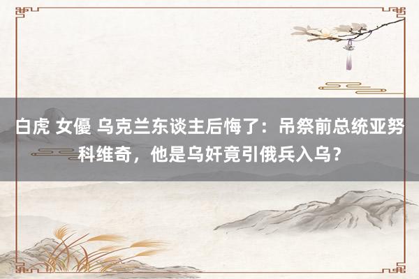 白虎 女優 乌克兰东谈主后悔了：吊祭前总统亚努科维奇，他是乌奸竟引俄兵入乌？