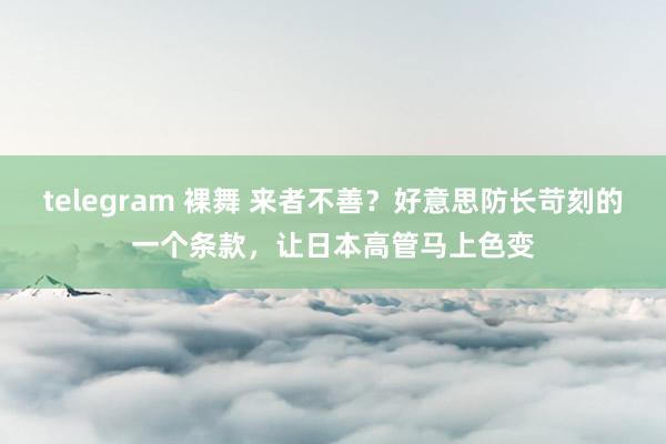 telegram 裸舞 来者不善？好意思防长苛刻的一个条款，让日本高管马上色变