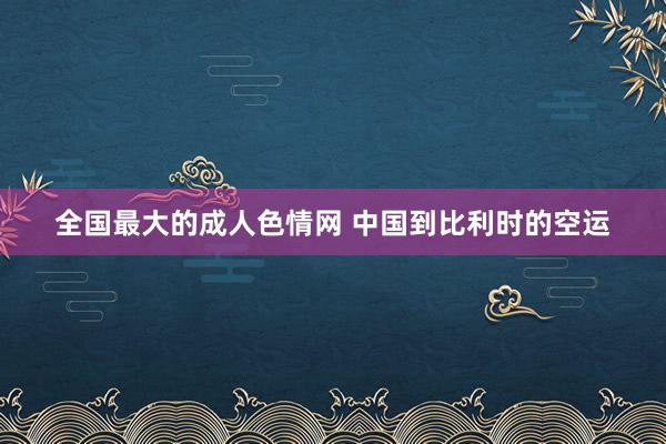 全国最大的成人色情网 中国到比利时的空运