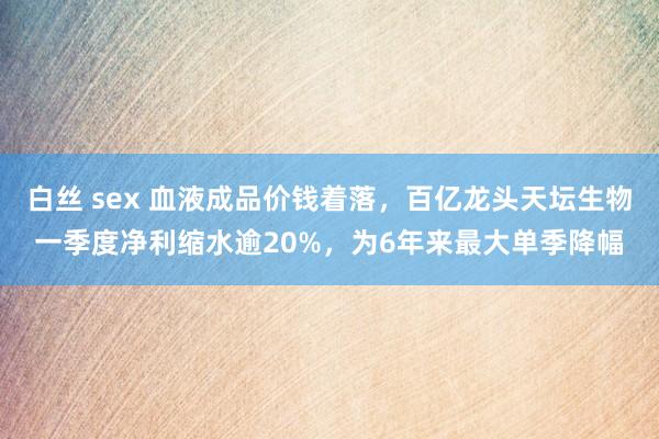 白丝 sex 血液成品价钱着落，百亿龙头天坛生物一季度净利缩水逾20%，为6年来最大单季降幅
