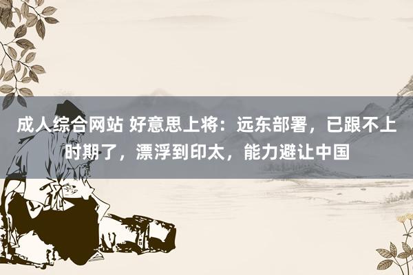 成人综合网站 好意思上将：远东部署，已跟不上时期了，漂浮到印太，能力避让中国
