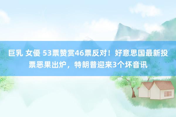 巨乳 女優 53票赞赏46票反对！好意思国最新投票恶果出炉，特朗普迎来3个坏音讯