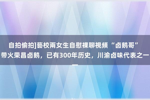 自拍偷拍]藝校兩女生自慰裸聊視頻 “卤鹅哥” 带火荣昌卤鹅，已有300年历史，川渝卤味代表之一