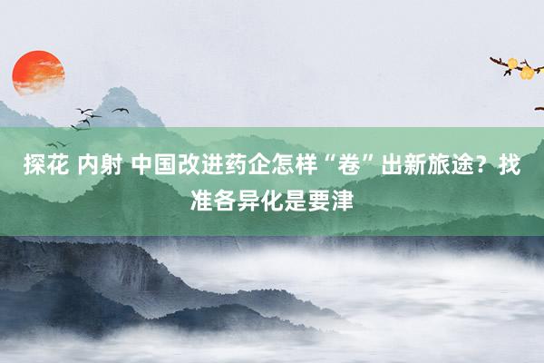 探花 内射 中国改进药企怎样“卷”出新旅途？找准各异化是要津
