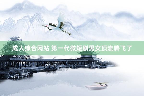 成人综合网站 第一代微短剧男女顶流腾飞了