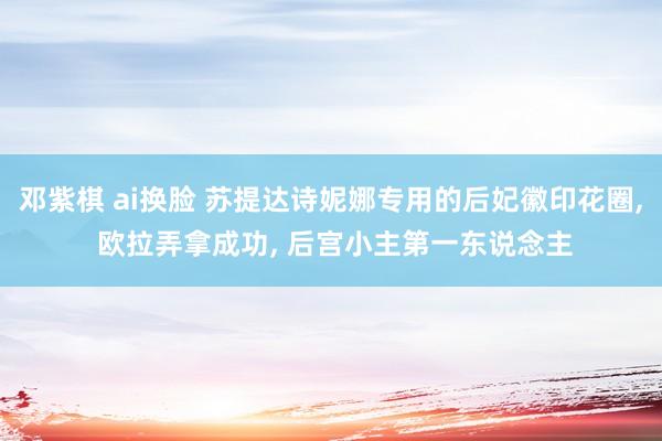 邓紫棋 ai换脸 苏提达诗妮娜专用的后妃徽印花圈， 欧拉弄拿成功， 后宫小主第一东说念主