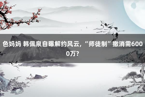 色妈妈 韩佩泉自曝解约风云， “师徒制”撤消需6000万?