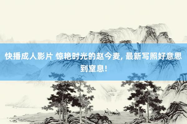 快播成人影片 惊艳时光的赵今麦， 最新写照好意思到窒息!