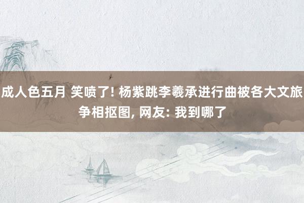 成人色五月 笑喷了! 杨紫跳李羲承进行曲被各大文旅争相抠图， 网友: 我到哪了