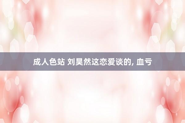 成人色站 刘昊然这恋爱谈的， 血亏