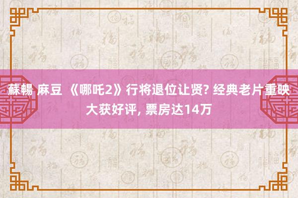 蘇暢 麻豆 《哪吒2》行将退位让贤? 经典老片重映大获好评， 票房达14万