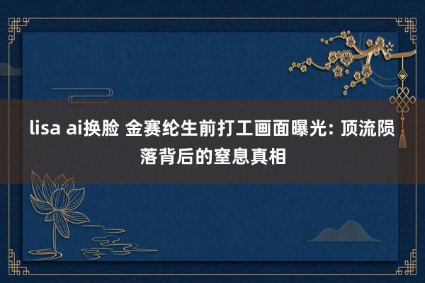 lisa ai换脸 金赛纶生前打工画面曝光: 顶流陨落背后的窒息真相
