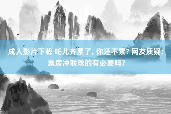 成人影片下载 吒儿齐累了， 你还不累? 网友质疑: 票房冲联珠的有必要吗?
