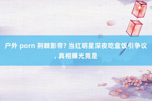 户外 porn 荆棘影帝? 当红明星深夜吃盒饭引争议， 真相曝光竟是