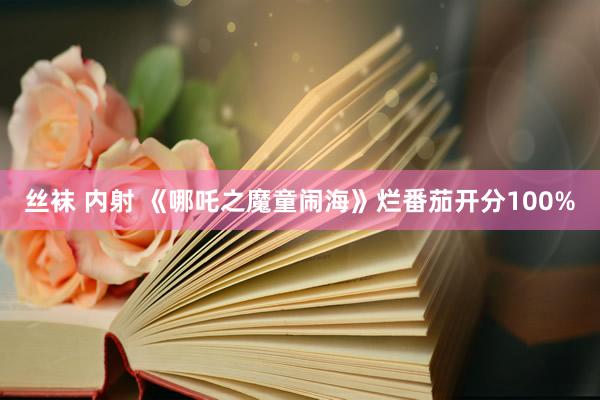 丝袜 内射 《哪吒之魔童闹海》烂番茄开分100%