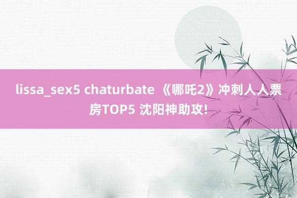 lissa_sex5 chaturbate 《哪吒2》冲刺人人票房TOP5 沈阳神助攻!