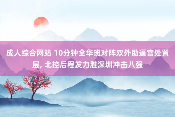 成人综合网站 10分钟全华班对阵双外助逼宫处置层， 北控后程发力胜深圳冲击八强