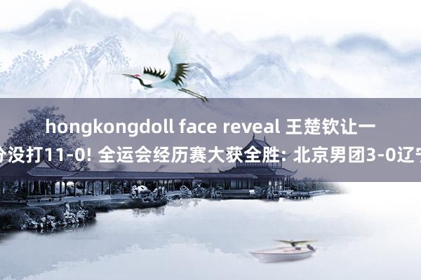 hongkongdoll face reveal 王楚钦让一分没打11-0! 全运会经历赛大获全胜: 北京男团3-0辽宁