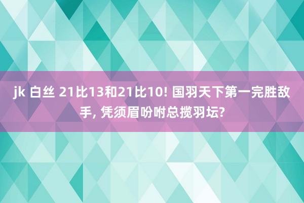 jk 白丝 21比13和21比10! 国羽天下第一完胜敌手， 凭须眉吩咐总揽羽坛?